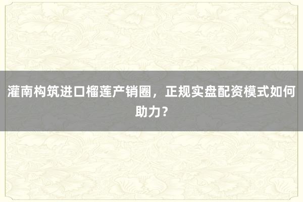 灌南构筑进口榴莲产销圈，正规实盘配资模式如何助力？