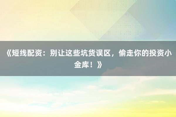 《短线配资：别让这些坑货误区，偷走你的投资小金库！》