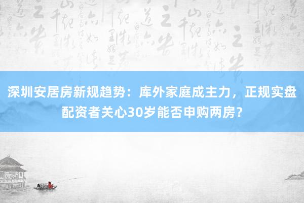 深圳安居房新规趋势：库外家庭成主力，正规实盘配资者关心30岁能否申购两房？