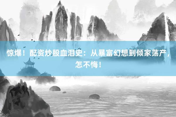 惊爆！配资炒股血泪史：从暴富幻想到倾家荡产，怎不悔！