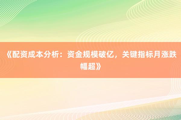 《配资成本分析：资金规模破亿，关键指标月涨跌幅超》