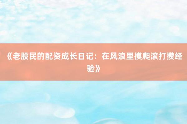 《老股民的配资成长日记：在风浪里摸爬滚打攒经验》
