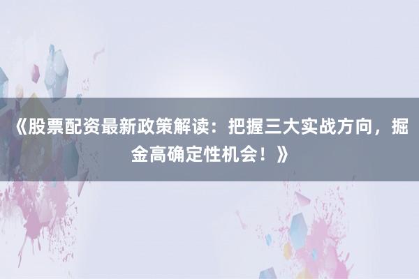 《股票配资最新政策解读:把握三大实战方向,掘金高确定性机会!》