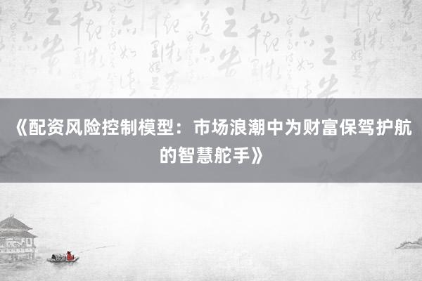 《配资风险控制模型:市场浪潮中为财富保驾护航的智慧舵手》