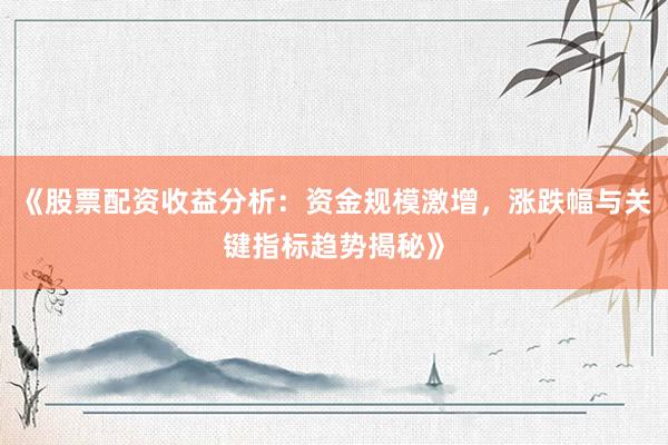 《股票配资收益分析：资金规模激增，涨跌幅与关键指标趋势揭秘》