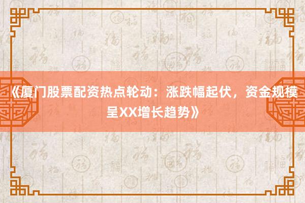 《厦门股票配资热点轮动：涨跌幅起伏，资金规模呈XX增长趋势》