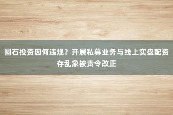 圆石投资因何违规？开展私募业务与线上实盘配资存乱象被责令改正