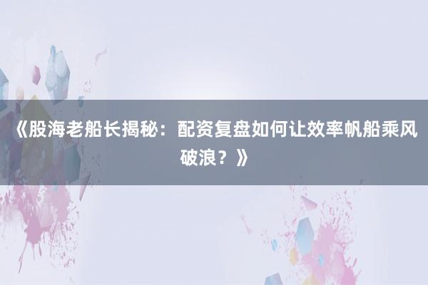 《股海老船长揭秘：配资复盘如何让效率帆船乘风破浪？》