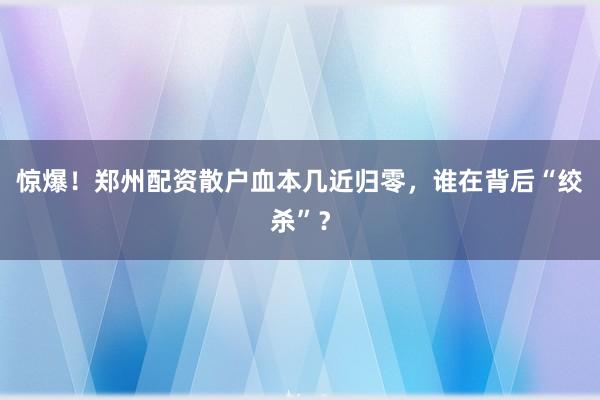 惊爆！郑州配资散户血本几近归零，谁在背后“绞杀”？