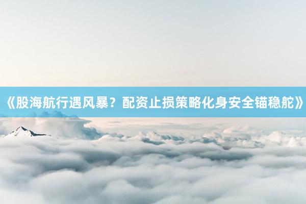 《股海航行遇风暴？配资止损策略化身安全锚稳舵》