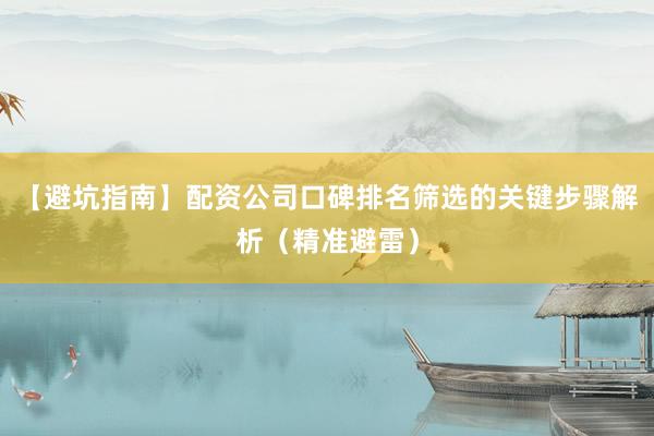 【避坑指南】配资公司口碑排名筛选的关键步骤解析（精准避雷）