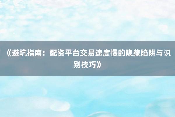 《避坑指南：配资平台交易速度慢的隐藏陷阱与识别技巧》