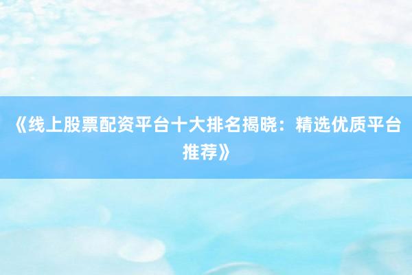 《线上股票配资平台十大排名揭晓：精选优质平台推荐》