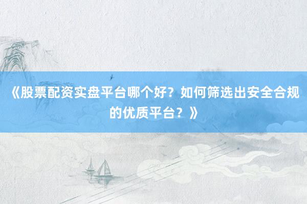 《股票配资实盘平台哪个好？如何筛选出安全合规的优质平台？》