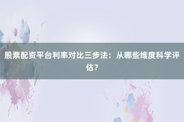 股票配资平台利率对比三步法：从哪些维度科学评估？