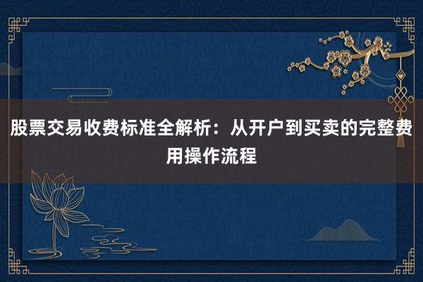 股票交易收费标准全解析：从开户到买卖的完整费用操作流程