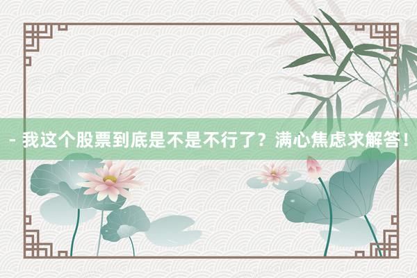 - 我这个股票到底是不是不行了？满心焦虑求解答！