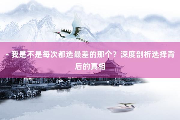 - 我是不是每次都选最差的那个？深度剖析选择背后的真相