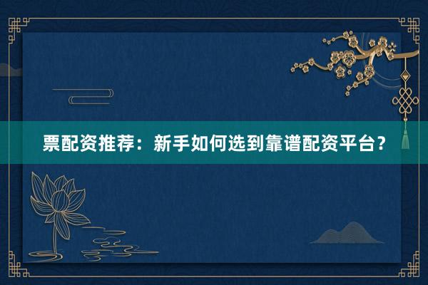 票配资推荐：新手如何选到靠谱配资平台？