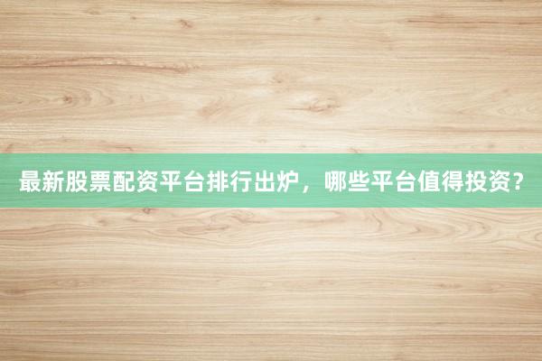 最新股票配资平台排行出炉，哪些平台值得投资？