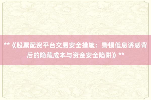 **《股票配资平台交易安全措施：警惕低息诱惑背后的隐藏成本与资金安全陷阱》**