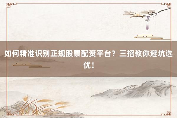 如何精准识别正规股票配资平台？三招教你避坑选优！