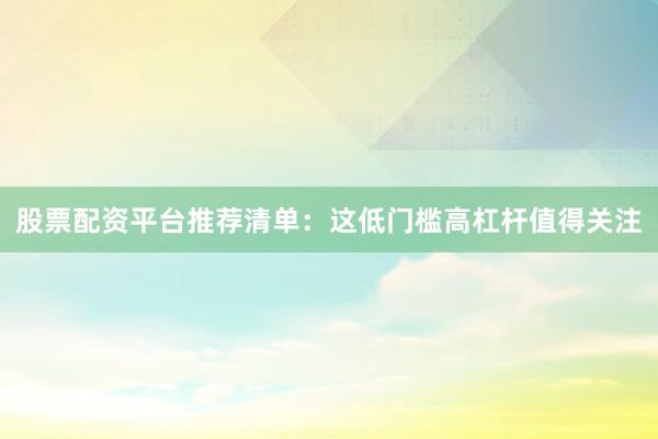 股票配资平台推荐清单：这低门槛高杠杆值得关注