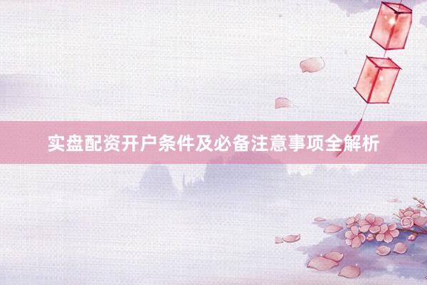 实盘配资开户条件及必备注意事项全解析