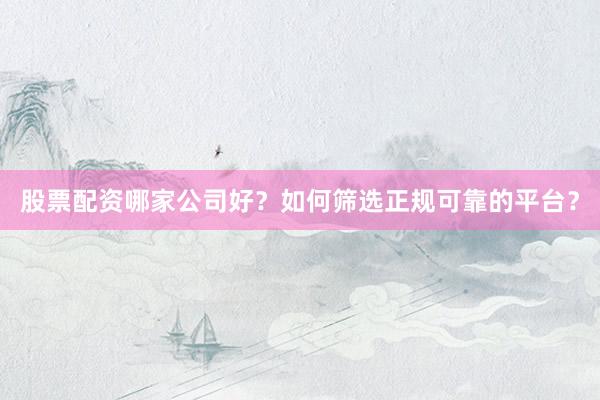 股票配资哪家公司好？如何筛选正规可靠的平台？