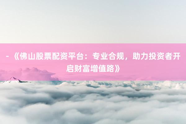 - 《佛山股票配资平台：专业合规，助力投资者开启财富增值路》