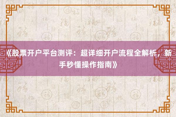 《股票开户平台测评：超详细开户流程全解析，新手秒懂操作指南》