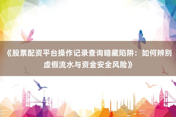 《股票配资平台操作记录查询暗藏陷阱：如何辨别虚假流水与资金安全风险》