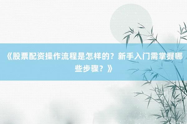 《股票配资操作流程是怎样的？新手入门需掌握哪些步骤？》