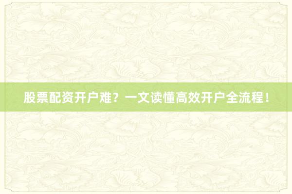 股票配资开户难？一文读懂高效开户全流程！
