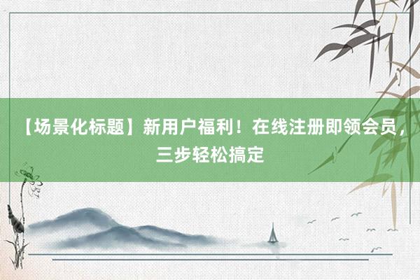 【场景化标题】新用户福利！在线注册即领会员，三步轻松搞定