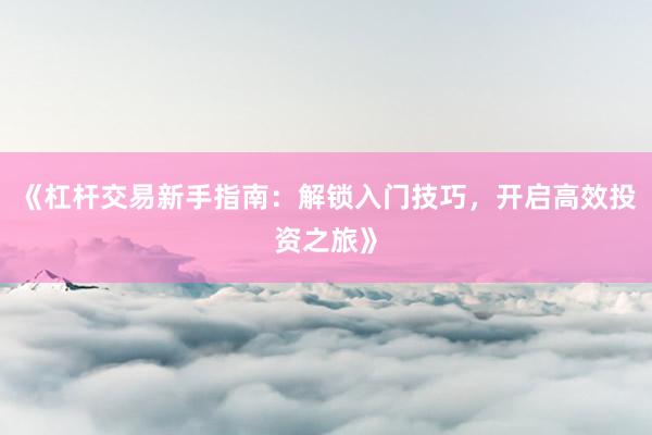 《杠杆交易新手指南：解锁入门技巧，开启高效投资之旅》