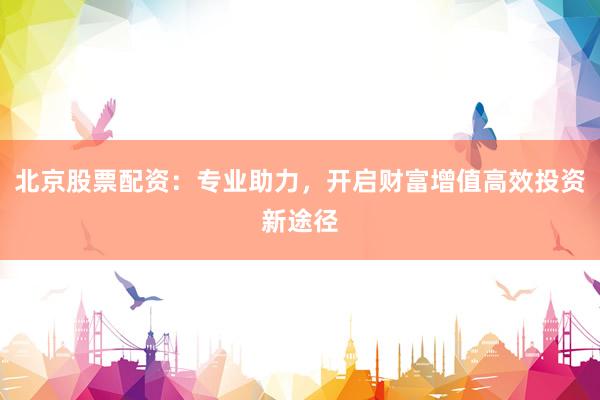 北京股票配资：专业助力，开启财富增值高效投资新途径