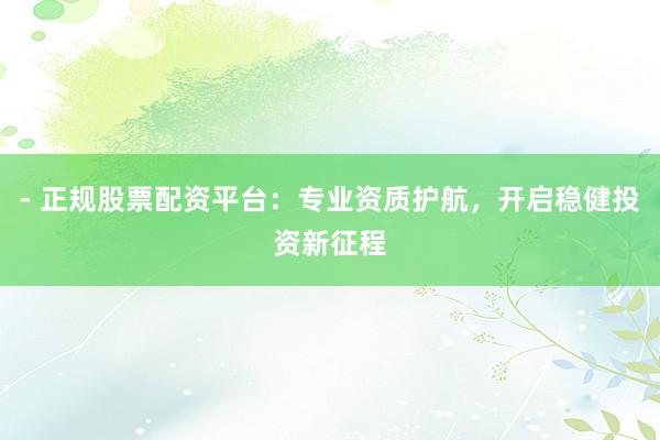 - 正规股票配资平台：专业资质护航，开启稳健投资新征程