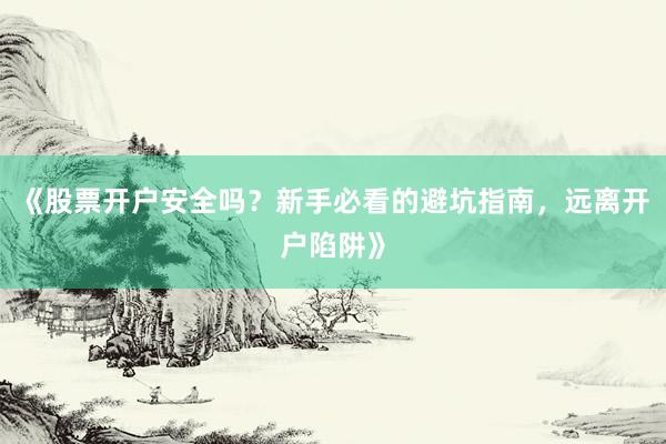《股票开户安全吗？新手必看的避坑指南，远离开户陷阱》