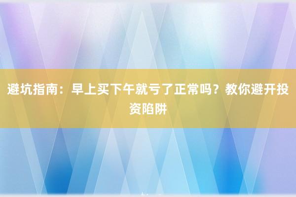 避坑指南:早上买下午就亏了正常吗?教你避开投资陷阱