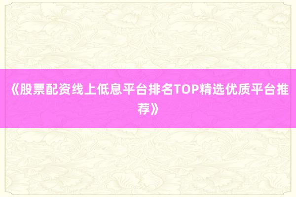 《股票配资线上低息平台排名TOP精选优质平台推荐》