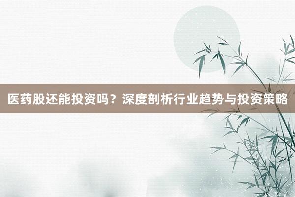 医药股还能投资吗？深度剖析行业趋势与投资策略