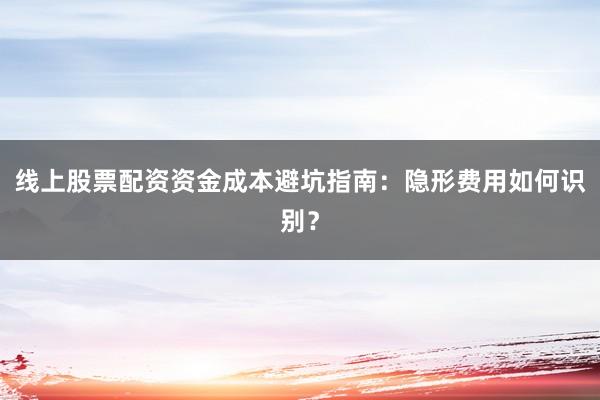 线上股票配资资金成本避坑指南：隐形费用如何识别？