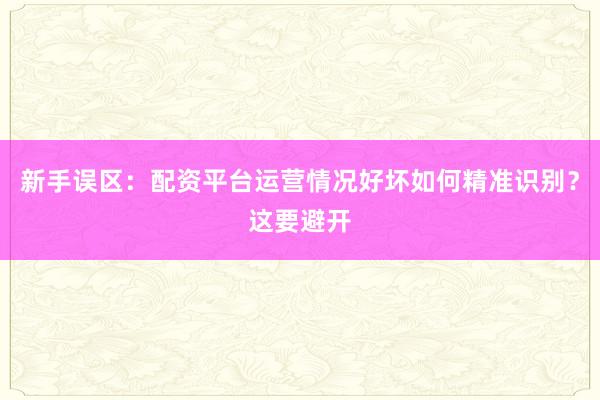 新手误区：配资平台运营情况好坏如何精准识别？这要避开