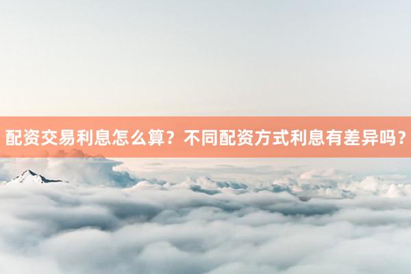 配资交易利息怎么算？不同配资方式利息有差异吗？