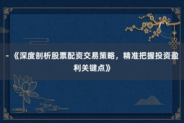 - 《深度剖析股票配资交易策略，精准把握投资盈利关键点》