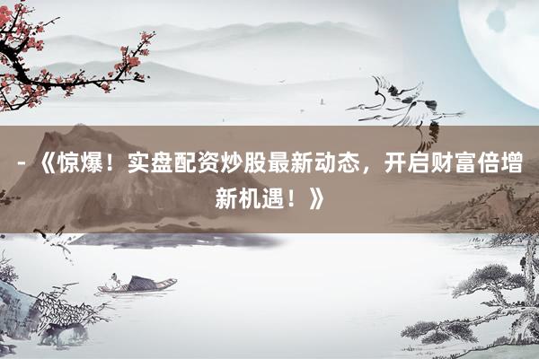 - 《惊爆！实盘配资炒股最新动态，开启财富倍增新机遇！》