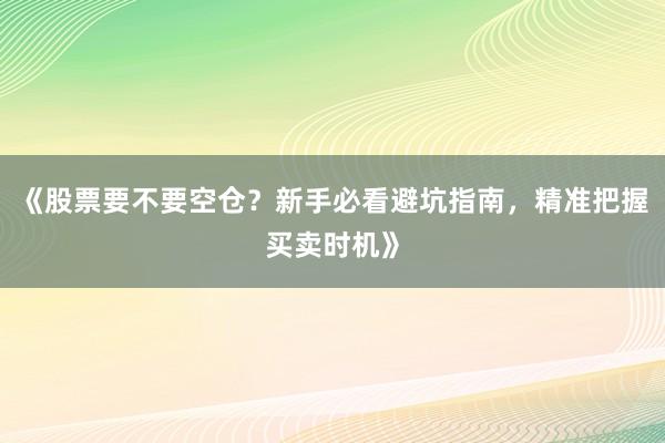 《股票要不要空仓？新手必看避坑指南，精准把握买卖时机》