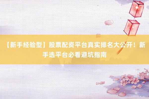 【新手经验型】股票配资平台真实排名大公开！新手选平台必看避坑指南