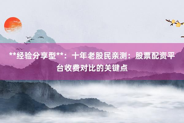 **经验分享型**：十年老股民亲测：股票配资平台收费对比的关键点